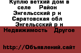 Куплю ветхий дом в селе  › Район ­ Энгельсский р-н - Саратовская обл., Энгельсский р-н Недвижимость » Другое   